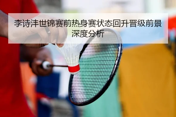 李诗沣世锦赛前热身赛状态回升晋级前景深度分析