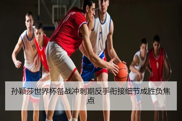 孙颖莎世界杯备战冲刺期反手衔接细节成胜负焦点
