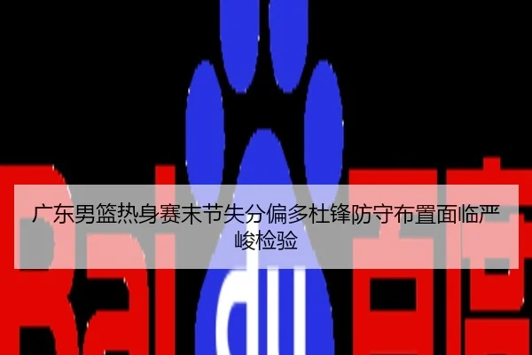 广东男篮热身赛末节失分偏多杜锋防守布置面临严峻检验