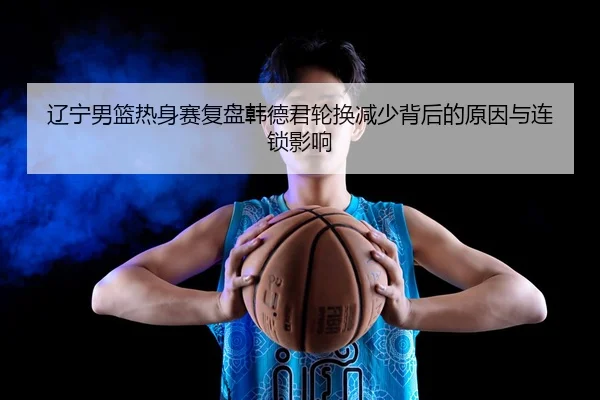 辽宁男篮热身赛复盘韩德君轮换减少背后的原因与连锁影响